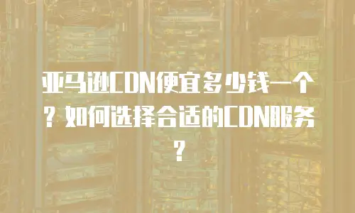 亚马逊CDN便宜多少钱一个？如何选择合适的CDN服务？