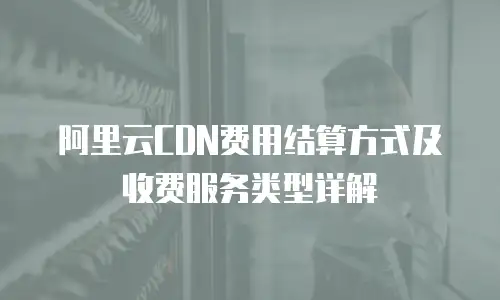 阿里云CDN费用结算方式及收费服务类型详解