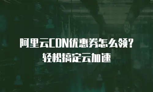 阿里云CDN优惠券怎么领？轻松搞定云加速