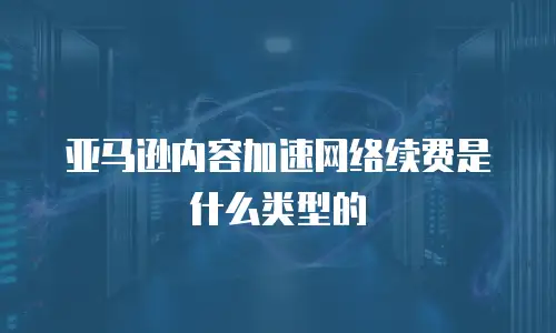 亚马逊内容加速网络续费是什么类型的