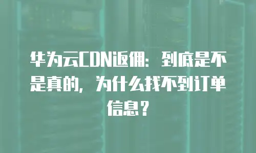 华为云CDN返佣：到底是不是真的，为什么找不到订单信息？