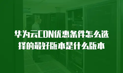 华为云CDN优惠条件怎么选择的最好版本是什么版本