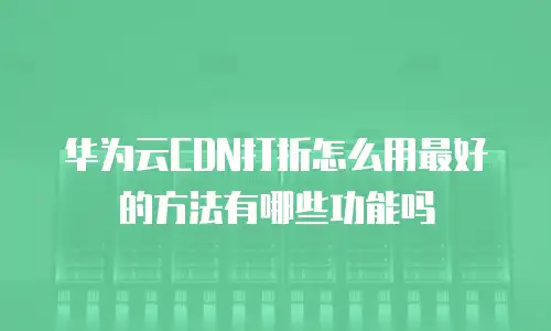 华为云CDN打折怎么用最好的方法有哪些功能吗