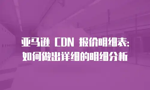 亚马逊 CDN 报价明细表：如何做出详细的明细分析