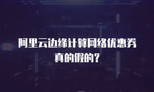 阿里云边缘计算网络优惠券真的假的？