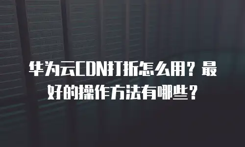 华为云CDN打折怎么用？最好的操作方法有哪些？