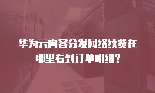 华为云内容分发网络续费在哪里看到订单明细？
