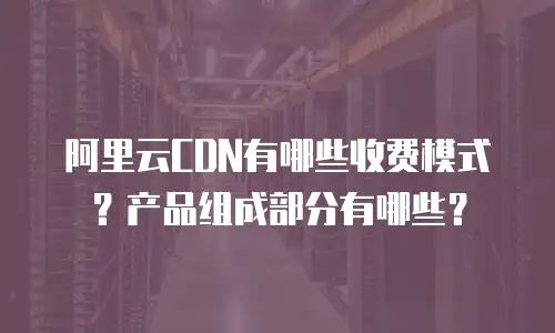 阿里云CDN有哪些收费模式？产品组成部分有哪些？