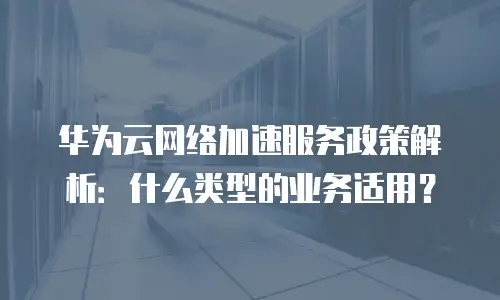 华为云网络加速服务政策解析：什么类型的业务适用？