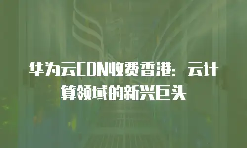 华为云CDN收费香港：云计算领域的新兴巨头