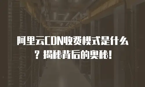 阿里云CDN收费模式是什么？揭秘背后的奥秘！