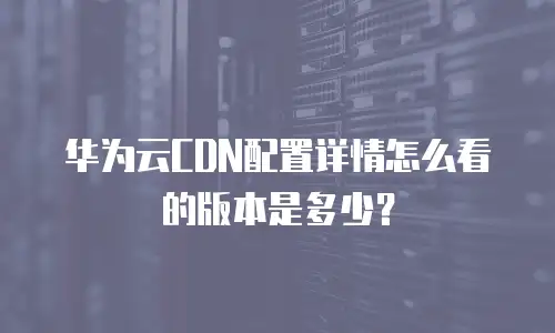 华为云CDN配置详情怎么看的版本是多少？