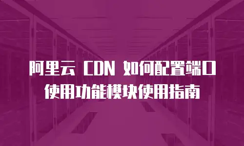 阿里云 CDN 如何配置端口使用功能模块使用指南