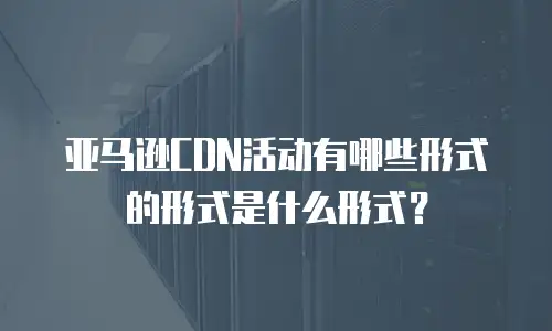 亚马逊CDN活动有哪些形式的形式是什么形式？