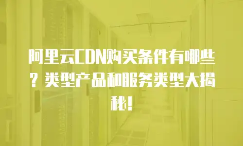 阿里云CDN购买条件有哪些？类型产品和服务类型大揭秘！