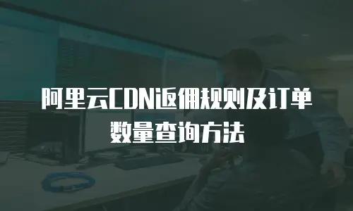 阿里云CDN返佣规则及订单数量查询方法