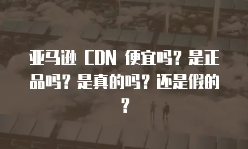 亚马逊 CDN 便宜吗？是正品吗？是真的吗？还是假的？
