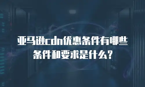 亚马逊cdn优惠条件有哪些条件和要求是什么？