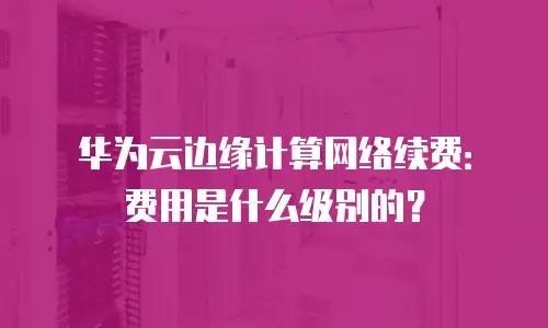 华为云边缘计算网络续费：费用是什么级别的？