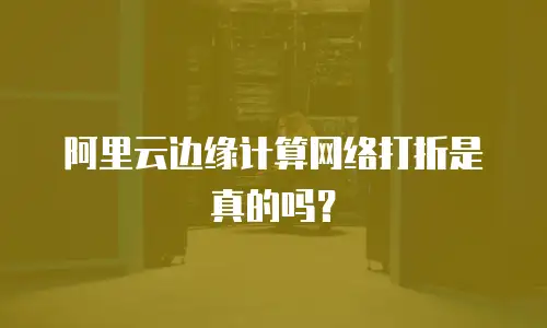 阿里云边缘计算网络打折是真的吗？