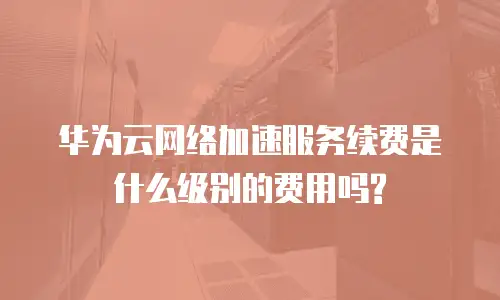 华为云网络加速服务续费是什么级别的费用吗?