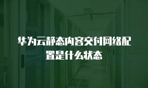 华为云静态内容交付网络配置是什么状态