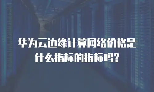 华为云边缘计算网络价格是什么指标的指标吗？