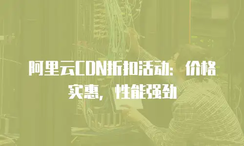 阿里云CDN折扣活动：价格实惠，性能强劲