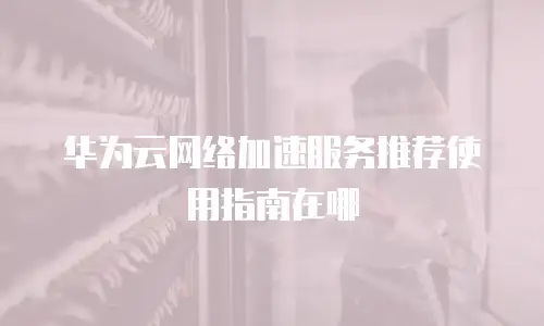 华为云网络加速服务推荐使用指南在哪