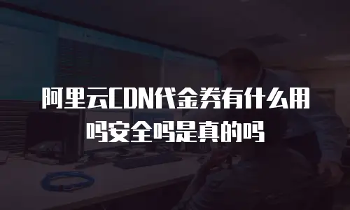 阿里云CDN代金券有什么用吗安全吗是真的吗