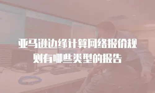 亚马逊边缘计算网络报价规则有哪些类型的报告