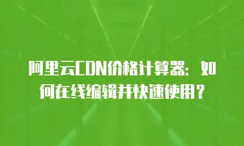 阿里云CDN价格计算器：如何在线编辑并快速使用？