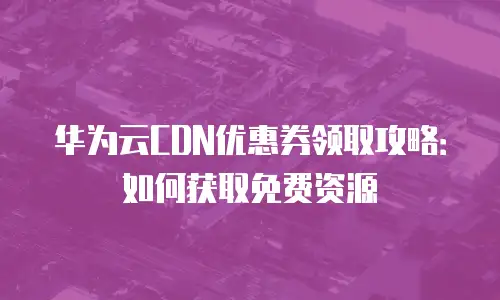 华为云CDN优惠券领取攻略：如何获取免费资源