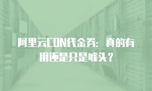 阿里云CDN代金券：真的有用还是只是噱头？