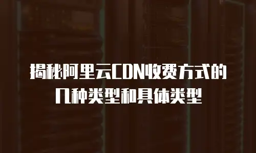 揭秘阿里云CDN收费方式的几种类型和具体类型