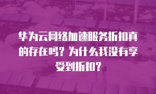 华为云网络加速服务折扣真的存在吗？为什么我没有享受到折扣？