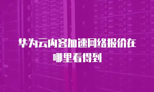 华为云内容加速网络报价在哪里看得到