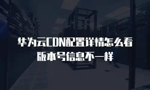 华为云CDN配置详情怎么看版本号信息不一样