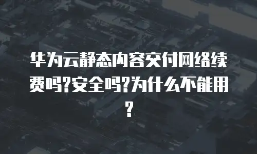 华为云静态内容交付网络续费吗?安全吗?为什么不能用?