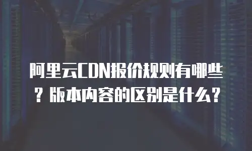 阿里云CDN报价规则有哪些？版本内容的区别是什么？