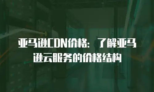 亚马逊CDN价格：了解亚马逊云服务的价格结构