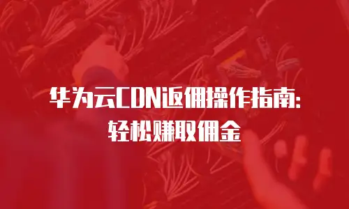 华为云CDN返佣操作指南：轻松赚取佣金