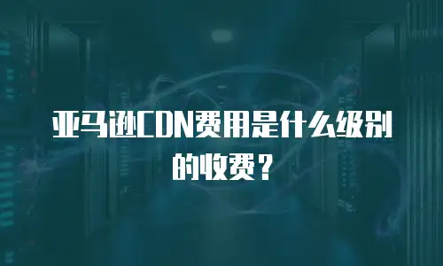 亚马逊CDN费用是什么级别的收费？