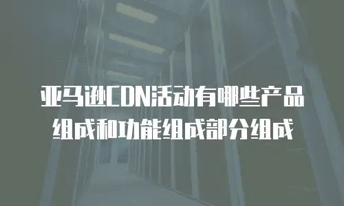 亚马逊CDN活动有哪些产品组成和功能组成部分组成