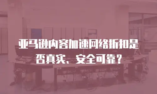 亚马逊内容加速网络折扣是否真实、安全可靠？