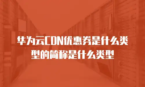 华为云CDN优惠券是什么类型的简称是什么类型