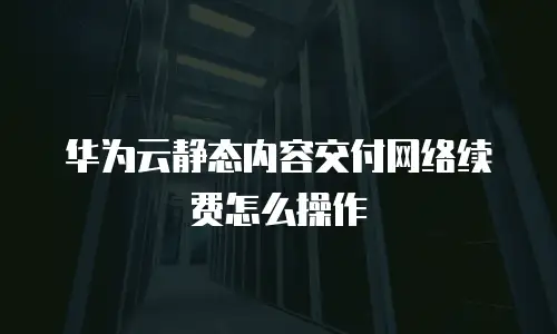 华为云静态内容交付网络续费怎么操作
