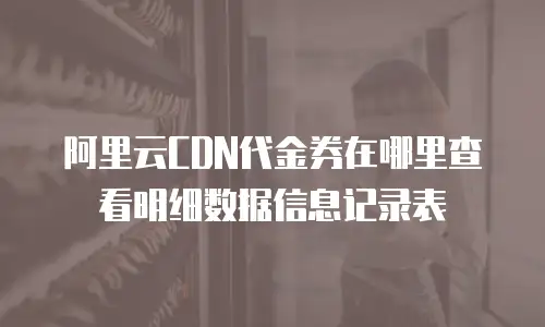 阿里云CDN代金券在哪里查看明细数据信息记录表