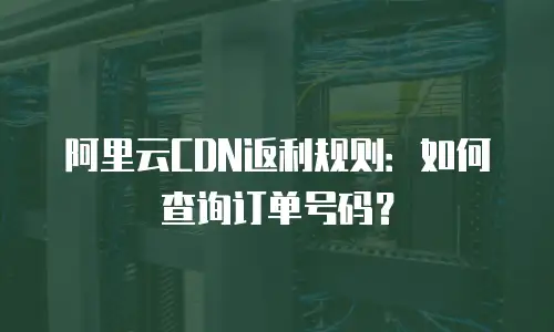 阿里云CDN返利规则：如何查询订单号码？