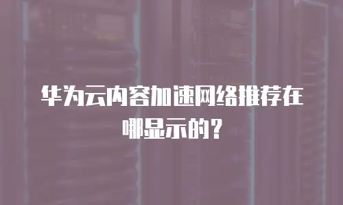 华为云内容加速网络推荐在哪显示的？